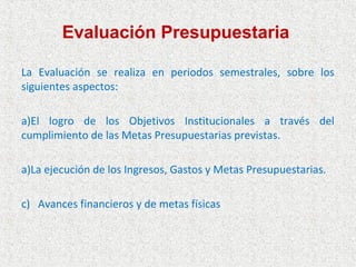 Evaluación Presupuestaria

La Evaluación se realiza en periodos semestrales, sobre los
siguientes aspectos:

a)El logro de los Objetivos Institucionales a través del
cumplimiento de las Metas Presupuestarias previstas.

a)La ejecución de los Ingresos, Gastos y Metas Presupuestarias.

c) Avances financieros y de metas físicas
 