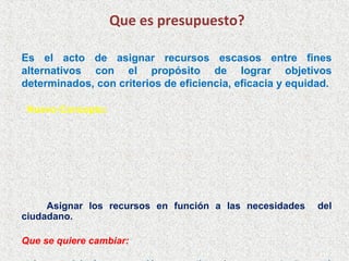 Que es presupuesto?

Es el acto de asignar recursos escasos entre fines
alternativos con el propósito de lograr objetivos
determinados, con criterios de eficiencia, eficacia y equidad.

 Nuevo Concepto:




     Asignar los recursos en función a las necesidades     del
ciudadano.

Que se quiere cambiar:
 