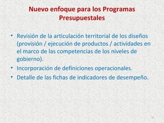 Nuevo enfoque para los Programas
                Presupuestales

• Revisión de la articulación territorial de los diseños
  (provisión / ejecución de productos / actividades en
  el marco de las competencias de los niveles de
  gobierno).
• Incorporación de definiciones operacionales.
• Detalle de las fichas de indicadores de desempeño.




                                                           57
 