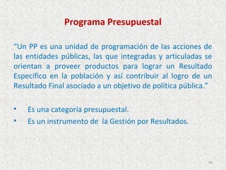 Programa Presupuestal

“Un PP es una unidad de programación de las acciones de
las entidades públicas, las que integradas y articuladas se
orientan a proveer productos para lograr un Resultado
Específico en la población y así contribuir al logro de un
Resultado Final asociado a un objetivo de política pública.”

•   Es una categoría presupuestal.
•   Es un instrumento de la Gestión por Resultados.



                                                          58
 