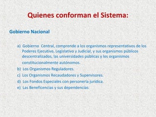 Quienes conforman el Sistema:

Gobierno Nacional

   a) Gobierno Central, comprende a los organismos representativos de los
      Poderes Ejecutivo, Legislativo y Judicial, y sus organismos públicos
      descentralizados, las universidades públicas y los organismos
      constitucionalmente autónomos.
   b) Los Organismos Reguladores.
   c) Los Organismos Recaudadores y Supervisores.
   d) Los Fondos Especiales con personería jurídica.
   e) Las Beneficencias y sus dependencias.
 