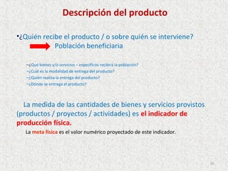Descripción del producto

•¿Quién recibe el producto / o sobre quién se interviene?
            Población beneficiaria

   –¿Qué bienes y/o servicios – específicos recibirá la población?
   –¿Cuál es la modalidad de entrega del producto?
   –¿Quién realiza la entrega del producto?
   –¿Dónde se entrega el producto?



  La medida de las cantidades de bienes y servicios provistos
(productos / proyectos / actividades) es el indicador de
producción física.
  La meta física es el valor numérico proyectado de este indicador.




                                                                      62
 
