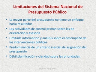 Limitaciones del Sistema Nacional de
             Presupuesto Público
• La mayor parte del presupuesto no tiene un enfoque
  hacia resultados
• Las actividades de control priman sobre las de
  orientación y asesoría
• Limitada información y análisis sobre el desempeño de
  las intervenciones públicas
• Predominancia de un criterio inercial de asignación del
  presupuesto
• Débil planificación y claridad sobre las prioridades.


                       Programas Presupuestales             77
 