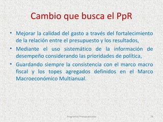 Cambio que busca el PpR
• Mejorar la calidad del gasto a través del fortalecimiento
  de la relación entre el presupuesto y los resultados,
• Mediante el uso sistemático de la información de
  desempeño considerando las prioridades de política,
• Guardando siempre la consistencia con el marco macro
  fiscal y los topes agregados definidos en el Marco
  Macroeconómico Multianual.




                       Programas Presupuestales          78
 