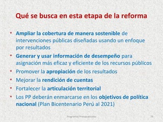 Qué se busca en esta etapa de la reforma

• Ampliar la cobertura de manera sostenible de
    intervenciones públicas diseñadas usando un enfoque
    por resultados
•   Generar y usar información de desempeño para
    asignación más eficaz y eficiente de los recursos públicos
•   Promover la apropiación de los resultados
•   Mejorar la rendición de cuentas
•   Fortalecer la articulación territorial
•   Los PP deberán enmarcarse en los objetivos de política
    nacional (Plan Bicentenario Perú al 2021)
                         Programas Presupuestales            79
 