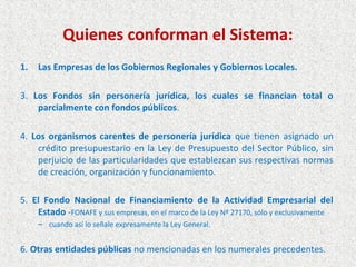 Quienes conforman el Sistema:
1.   Las Empresas de los Gobiernos Regionales y Gobiernos Locales.

3. Los Fondos sin personería jurídica, los cuales se financian total o
    parcialmente con fondos públicos.

4. Los organismos carentes de personería jurídica que tienen asignado un
    crédito presupuestario en la Ley de Presupuesto del Sector Público, sin
    perjuicio de las particularidades que establezcan sus respectivas normas
    de creación, organización y funcionamiento.

5. El Fondo Nacional de Financiamiento de la Actividad Empresarial del
    Estado -FONAFE y sus empresas, en el marco de la Ley Nº 27170, sólo y exclusivamente
     – cuando así lo señale expresamente la Ley General.


6. Otras entidades públicas no mencionadas en los numerales precedentes.
 