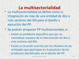 La multisectorialidad
• La multisectorialidad se define como la
  integración de más de una entidad de dos o
  más sectores del GN para el diseño y
  ejecución del PP.
• Se podrán proponer PP multisectoriales si:
  – Existe un problema específico que por su
    naturaleza requiere de la intervención de dos o
    más sectores del GN.
  – Existe un acuerdo suscrito por los titulares de las
    entidades que participan en la provisión de los
    productos identificados en el diseño del PP .
                     Programas Presupuestales             80
 