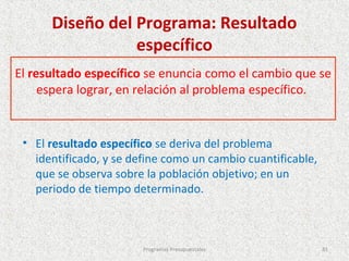 Diseño del Programa: Resultado
                 específico
El resultado específico se enuncia como el cambio que se
     espera lograr, en relación al problema específico.


 • El resultado específico se deriva del problema
   identificado, y se define como un cambio cuantificable,
   que se observa sobre la población objetivo; en un
   periodo de tiempo determinado.



                        Programas Presupuestales             81
 