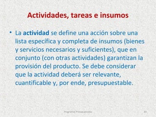 Actividades, tareas e insumos

• La actividad se define una acción sobre una
  lista específica y completa de insumos (bienes
  y servicios necesarios y suficientes), que en
  conjunto (con otras actividades) garantizan la
  provisión del producto. Se debe considerar
  que la actividad deberá ser relevante,
  cuantificable y, por ende, presupuestable.


                   Programas Presupuestales    83
 