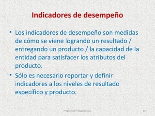 Indicadores de desempeño

• Los indicadores de desempeño son medidas
  de cómo se viene logrando un resultado /
  entregando un producto / la capacidad de la
  entidad para satisfacer los atributos del
  producto.
• Sólo es necesario reportar y definir
  indicadores a los niveles de resultado
  específico y producto.

                  Programas Presupuestales      85
 