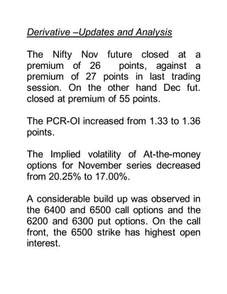 Derivative –Updates and Analysis
The Nifty Nov future closed at a
premium of 26 points, against a
premium of 27 points in last trading
session. On the other hand Dec fut.
closed at premium of 55 points.
The PCR-OI increased from 1.33 to 1.36
points.
The Implied volatility of At-the-money
options for November series decreased
from 20.25% to 17.00%.
A considerable build up was observed in
the 6400 and 6500 call options and the
6200 and 6300 put options. On the call
front, the 6500 strike has highest open
interest.
 