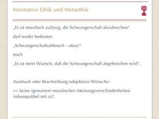 Normative Ethik und Metaethik „ Es ist moralisch zulässig, die Schwangerschaft abzubrechen “ darf weder bedeuten „ Schwangerschaftsabbruch – okay! “ noch „ Es ist mein Wunsch, daß die Schwangerschaft abgebrochen wird “ . Ausdruck oder Beschreibung subjektiver Wünsche: => keine (genuinen) moralischen Meinungsverschiedenheiten (inkompatibel mit a))! 