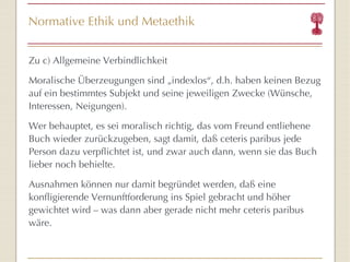 Normative Ethik und Metaethik Zu c) Allgemeine Verbindlichkeit Moralische Überzeugungen sind „indexlos “ , d.h. haben keinen Bezug auf ein bestimmtes Subjekt und seine jeweiligen Zwecke (Wünsche, Interessen, Neigungen).  Wer behauptet, es sei moralisch richtig, das vom Freund entliehene Buch wieder zurückzugeben, sagt damit, daß ceteris paribus jede Person dazu verpflichtet ist, und zwar auch dann, wenn sie das Buch lieber noch behielte.  Ausnahmen können nur damit begründet werden, daß eine konfligierende Vernunftforderung ins Spiel gebracht und höher gewichtet wird – was dann aber gerade nicht mehr ceteris paribus wäre.  