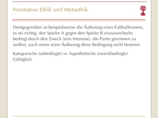 Normative Ethik und Metaethik Demgegenüber ist beispielsweise die Äußerung eines Fußballtrainers, es sei richtig, den Spieler A gegen den Spieler B einzuwechseln, bedingt durch den Zweck (sein Interesse), die Partie gewinnen zu wollen, auch wenn seine Äußerung diese Bedingung nicht benennt.  Kategorische (unbedingte) vs. hypothetische (zweckbedingte) Gültigkeit. 