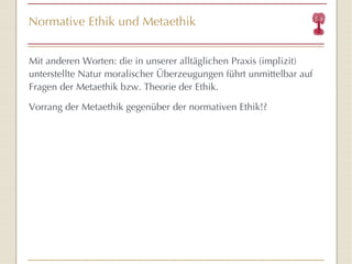 Normative Ethik und Metaethik Mit anderen Worten: die in unserer alltäglichen Praxis (implizit) unterstellte Natur moralischer Überzeugungen führt unmittelbar auf Fragen der Metaethik bzw. Theorie der Ethik. Vorrang der Metaethik gegenüber der normativen Ethik!? 