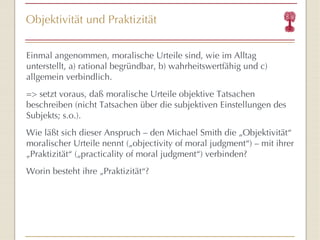 Objektivität und Praktizität Einmal angenommen, moralische Urteile sind, wie im Alltag unterstellt, a) rational begründbar, b) wahrheitswertfähig und c) allgemein verbindlich. => setzt voraus, daß moralische Urteile objektive Tatsachen beschreiben (nicht Tatsachen über die subjektiven Einstellungen des Subjekts; s.o.). Wie läßt sich dieser Anspruch – den Michael Smith die „Objektivität “  moralischer Urteile nennt („objectivity of moral judgment “ ) – mit ihrer „Praktizität “  („practicality of moral judgment “ ) verbinden? Worin besteht ihre „Praktizität “ ? 