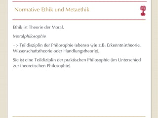 Normative Ethik und Metaethik Ethik ist Theorie der Moral. Moral philosophie => Teildisziplin der Philosophie (ebenso wie z.B. Erkenntnistheorie, Wissenschaftstheorie oder Handlungstheorie). Sie ist eine Teildiziplin der praktischen Philosophie (im Unterschied zur theoretischen Philosophie). 