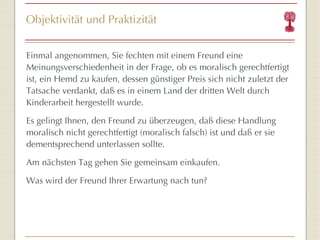 Objektivität und Praktizität Einmal angenommen, Sie fechten mit einem Freund eine Meinungsverschiedenheit in der Frage, ob es moralisch gerechtfertigt ist, ein Hemd zu kaufen, dessen günstiger Preis sich nicht zuletzt der Tatsache verdankt, daß es in einem Land der dritten Welt durch Kinderarbeit hergestellt wurde. Es gelingt Ihnen, den Freund zu überzeugen, daß diese Handlung moralisch nicht gerechtfertigt (moralisch falsch) ist und daß er sie dementsprechend unterlassen sollte. Am nächsten Tag gehen Sie gemeinsam einkaufen. Was wird der Freund Ihrer Erwartung nach tun? 