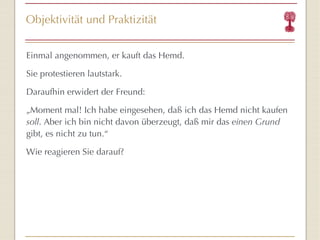Objektivität und Praktizität Einmal angenommen, er kauft das Hemd. Sie protestieren lautstark. Daraufhin erwidert der Freund: „ Moment mal! Ich habe eingesehen, daß ich das Hemd nicht kaufen  soll . Aber ich bin nicht davon überzeugt, daß mir das  einen Grund  gibt, es nicht zu tun. “ Wie reagieren Sie darauf? 