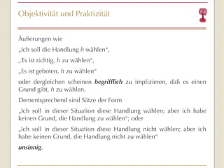 Objektivität und Praktizität Äußerungen wie  „ Ich soll die Handlung  h  wählen “ ,  „ Es ist richtig,  h  zu wählen “ ,  „ Es ist geboten,  h  zu wählen “   oder dergleichen scheinen  begrifflich  zu implizieren, daß es einen Grund gibt,  h  zu wählen. Dementsprechend sind Sätze der Form „ Ich soll in dieser Situation diese Handlung wählen; aber ich habe keinen Grund, die Handlung zu wählen “ ; oder „ Ich soll in dieser Situation diese Handlung nicht wählen; aber ich habe keinen Grund, die Handlung nicht zu wählen “ unsinnig . 