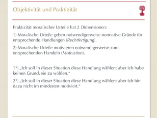 Objektivität und Praktizität Praktizität moralischer Urteile hat 2 Dimensionen: 1) Moralische Urteile geben notwendigerweise normative Gründe für entsprechende Handlungen ( Rechtfertigung ). 2) Moralische Urteile motivieren notwendigerweise zum entsprechenden Handeln ( Motivation ). 1*) „Ich soll in dieser Situation diese Handlung wählen; aber ich habe keinen Grund, sie zu wählen. “ 2*) „Ich soll in dieser Situation diese Handlung wählen; aber ich bin dazu nicht im mindesten motiviert. “ 