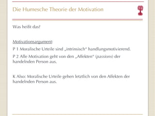 Die Humesche Theorie der Motivation Was heißt das? Motivationsargument : P 1 Moralische Urteile sind „intrinsisch “  handlungsmotivierend. P 2 Alle Motivation geht von den „Affekten “  ( passions ) der handelnden Person aus. K Also: Moralische Urteile gehen letztlich von den Affekten der handelnden Person aus. 