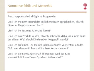 Normative Ethik und Metaethik Ausgangspunkt sind alltägliche Fragen wie: „ Soll ich meinem Freund das entliehene Buch zurückgeben, obwohl dieser es längst vergessen hat? “ „ Soll ich im Bus eine Fahrkarte lösen? “ „ Soll ich das Produkt kaufen, obwohl ich weiß, daß es in einem Land der dritten Welt durch Kinderarbeit hergestellt wurde? “ „ Soll ich auf einen Teil meines Lebensstandards verzichten, um das Geld statt dessen für humanitäre Zwecke zu spenden? “ „ Soll ich die Schwangerschaft abbrechen, weil das Kind voraussichtlich am Down Syndrom leiden wird? “ 