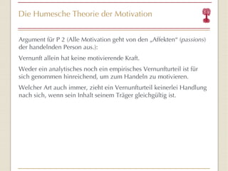 Die Humesche Theorie der Motivation Argument für P 2 (Alle Motivation geht von den „Affekten “  ( passions ) der handelnden Person aus.): Vernunft allein hat keine motivierende Kraft. Weder ein analytisches noch ein empirisches Vernunfturteil ist für sich genommen hinreichend, um zum Handeln zu motivieren. Welcher Art auch immer, zieht ein Vernunfturteil keinerlei Handlung nach sich, wenn sein Inhalt seinem Träger gleichgültig ist.  