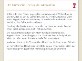 Die Humesche Theorie der Motivation Sollte z. B. eine Person angesichts eines drohenden Wolkenbruchs urteilen, daß es, um zu vermeiden, naß zu werden, das beste wäre, einen Regenschirm mitzunehmen, sei sie deshalb noch nicht dazu motiviert, den Schirm mitzunehmen.  Das fragliche Motiv bestehe vielmehr erst dann, wenn der Person etwas daran gelegen sei, nicht naß zu werden.  Erst dieses Interesse stelle ein Motiv für das Mitnehmen des Regenschirms dar, wohingegen das Urteil der Person lediglich die Mittel dazu benenne, ihr Motiv in die Tat umzusetzen.  In diesem Sinne ist die Vernunft bei Hume nur die Sklavin der Affekte: im menschlichen Handeln ist ihre Rolle darauf reduziert ist, Mittel zur Realisierung von gegebenen Handlungsmotiven aufzufinden.  