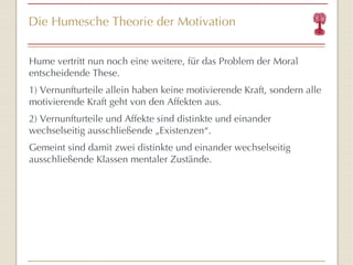Die Humesche Theorie der Motivation Hume vertritt nun noch eine weitere, für das Problem der Moral entscheidende These. 1) Vernunfturteile allein haben keine motivierende Kraft, sondern alle motivierende Kraft geht von den Affekten aus. 2) Vernunfturteile und Affekte sind distinkte und einander wechselseitig ausschließende „Existenzen “ . Gemeint sind damit zwei distinkte und einander wechselseitig ausschließende Klassen mentaler Zustände. 