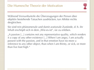 Die Humesche Theorie der Motivation Während Vernunfturteile die Überzeugungen der Person über objektiv bestehende Tatsachen ausdrücken, tun Affekte nichts dergleichen. Sie sind rein phänomenale und damit arationale Zustände, d. h. ihr Inhalt erschöpft sich in dem „Wie-es-ist “ , sie zu erleben. „ A passion [...] contains not any representative quality, which renders it a copy of any other existence [...] When I am angry, I am actually possest with the passion, and in that emotion have no more a reference to any other object, than when I am thirsty, or sick, or more than five foot high.“ 