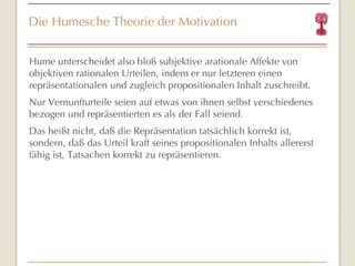 Die Humesche Theorie der Motivation Hume unterscheidet also bloß subjektive arationale Affekte von objektiven rationalen Urteilen, indem er nur letzteren einen repräsentationalen und zugleich propositionalen Inhalt zuschreibt. Nur Vernunfturteile seien auf etwas von ihnen selbst verschiedenes bezogen und repräsentierten es als der Fall seiend.  Das heißt nicht, daß die Repräsentation tatsächlich korrekt ist, sondern, daß das Urteil kraft seines propositionalen Inhalts allererst fähig ist, Tatsachen korrekt zu repräsentieren.  