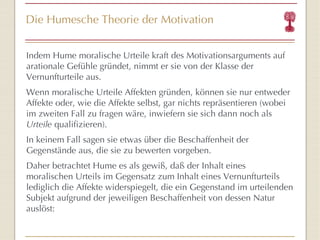 Die Humesche Theorie der Motivation Indem Hume moralische Urteile kraft des Motivationsarguments auf arationale Gefühle gründet, nimmt er sie von der Klasse der Vernunfturteile aus.  Wenn moralische Urteile Affekten gründen, können sie nur entweder Affekte oder, wie die Affekte selbst, gar nichts repräsentieren (wobei im zweiten Fall zu fragen wäre, inwiefern sie sich dann noch als  Urteile  qualifizieren).  In keinem Fall sagen sie etwas über die Beschaffenheit der Gegenstände aus, die sie zu bewerten vorgeben.  Daher betrachtet Hume es als gewiß, daß der Inhalt eines moralischen Urteils im Gegensatz zum Inhalt eines Vernunfturteils lediglich die Affekte widerspiegelt, die ein Gegenstand im urteilenden Subjekt aufgrund der jeweiligen Beschaffenheit von dessen Natur auslöst: 