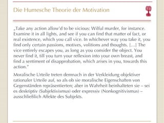 Die Humesche Theorie der Motivation „ Take any action allow’d to be vicious: Wilful murder, for instance. Examine it in all lights, and see if you can find that matter of fact, or real existence, which you call vice. In whichever way you take it, you find only certain passions, motives, volitions and thoughts. […] The vice entirely escapes you, as long as you consider the object. You never find it, till you turn your reflexion into your own breast, and find a sentiment of disapprobation, which arises in you, towards this action.” Moralische Urteile treten demnach in der Verkleidung objektiver rationaler Urteile auf, so als ob sie moralische Eigenschaften von Gegenständen repräsentierten; aber in Wahrheit beinhalteten sie – sei es deskriptiv (Subjektivismus) oder expressiv (Nonkognitivismus) – ausschließlich Affekte des Subjekts. 
