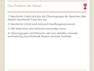 Das Problem der Moral 1) Moralische Urteile drücken die Überzeugungen des Sprechers über objektiv bestehende Tatsachen aus. 2) Moralische Urteile sind intrinsisch handlungsmotivierend. 3) Alle Motivation setzt Wünsche notwendig voraus. 4) Überzeugungen und Wünsche sind zwei distinkte, einander wechselseitig ausschließende Klassen mentaler Zustände. 
