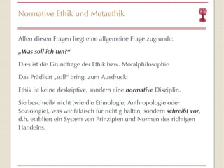 Normative Ethik und Metaethik Allen diesen Fragen liegt eine allgemeine Frage zugrunde: „ Was soll ich tun? “ Dies ist die Grundfrage der Ethik bzw. Moralphilosophie Das Prädikat „soll “  bringt zum Ausdruck: Ethik ist keine deskriptive, sondern eine  normative  Disziplin. Sie beschreibt nicht (wie die Ethnologie, Anthropologie oder Soziologie), was wir faktisch für richtig halten, sondern  schreibt vor , d.h. etabliert ein System von Prinzipien und Normen des richtigen Handelns. 