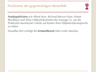 Positionen der gegenwärtigen Metaethik Nonkognitivisten  wie Alfred Ayer, Richard Mervyn Hare, Simon Blackburn und Allan Gibbard bestreiten die Aussage (1), um die Praktizität moralischer Urteile auf Kosten ihres Objektivitätsanspruchs zu retten. Dasselbe Ziel verfolgt die  Irrtumstheorie  John Leslie Mackies. 