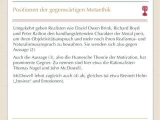 Positionen der gegenwärtigen Metaethik Umgekehrt geben Realisten   wie   David Owen Brink, Richard Boyd und Peter Railton den handlungsleitenden Charakter der Moral preis, um ihren Objektivitätsanspruch und mehr noch ihren Realismus- und Naturalismusanspruch zu bewahren. Sie wenden sich also gegen Aussage (2) Auch die Aussage (3), also die Humesche Theorie der Motivation, hat prominente Gegner. Zu nennen sind hier etwa die Rationalisten Thomas Nagel und John McDowell. McDowell lehnt zugleich auch (4) ab, gleiches tut etwa Bennett Helm („besires “  und Emotionen). 