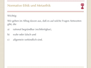 Normative Ethik und Metaethik Wichtig: Wir gehen im Alltag davon aus, daß es auf solche Fragen Antworten gibt, die a) rational begründbar (rechtfertigbar),  b) wahr oder falsch und c) allgemein verbindlich sind. 