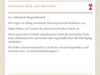 Normative Ethik und Metaethik Zu a) Rationale Begründbarkeit Wir tragen im Alltag moralische Meinungsverschiedenheiten aus.  Dabei führen wir Gründe für unsere moralischen Urteile an. Auch wenn diese Gründe normalerweise nicht die technische Form einer utilitaristischen, kantischen oder tugendethischen Rechtfertigung annehmen: Wir halten unsere moralischen Urteile für rational begründbar (und nicht für reine „Geschmacksäußerungen “ ). 