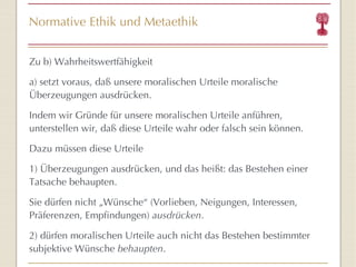 Normative Ethik und Metaethik Zu b) Wahrheitswertfähigkeit a) setzt voraus, daß unsere moralischen Urteile moralische Überzeugungen ausdrücken. Indem wir Gründe für unsere moralischen Urteile anführen, unterstellen wir, daß diese Urteile wahr oder falsch sein können. Dazu müssen diese Urteile  1) Überzeugungen ausdrücken, und das heißt: das Bestehen einer Tatsache behaupten. Sie dürfen nicht „Wünsche “  (Vorlieben, Neigungen, Interessen, Präferenzen, Empfindungen)  ausdrücken . 2) dürfen moralischen Urteile auch nicht das Bestehen bestimmter subjektive Wünsche  behaupten . 