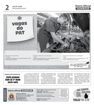 2

Diário Oficial
GUARUJÁ

sexta-feira

8 de novembro de 2013

Reprodução

vagas
do
PAT

Balconista de lanchonete
15 vagas
6 meses de experiência sem comprovação em CTPS
Ensino Médio completo

Mecânico eletricista de automóveis
1 vaga
6 meses de experiência sem comprovação em CTPS
Ensino Fundamental incompleto

Ajudante de eletricista de automóveis
1 vaga
6 meses de experiência sem comprovação em CTPS
Ensino Fundamental incompleto

PAT - Rua Cunhambebe, 500
Vila Alice/Vicente de Carvalho
Tel.: 3341-3431

jardim dos pássaros

expediente

Usafa promove
Baile da 3ª Idade
nesta sexta

A Unidade de Saúde da
Família (Usafa) Jardim dos
Pássaros, localizada na Rua
Rouxinol, 25, no bairro com o
mesmo nome, promoverá mais
uma atividade em prol dos idosos. Nesta sexta-feira, 08, às 14
horas, será realizado o Baile da

Diário Oficial GUARUJÁ
Gabinete da Prefeita
Avenida Santos Dumont, 800 • PABX 3308.7000
Bairro Santo Antônio • CEP 11432-440
site: www.guaruja.sp.gov.br
DIÁRIO OFICIAL 3308.7470
e-mail: diario@guaruja.sp.gov.br

3ª Idade, na Igreja Batista, que
fica na Rua Luis Ramos, nº 47,
no Jardim dos Pássaros.
A entrada é gratuita e aberta a todos. Além do baile, cujo
ritmo será dado por um professor de dança de salão, haverá
alongamento, com a orientação

| Diretora e editora • Wanda Fernandes • Mtb. 27.855
| Projeto gráfico • Diego Rubido
| Diagramação • Diego Rubido e Diego Andrade
Noticiário produzido a partir de material da
Assessoria de Imprensa da Prefeitura de Guarujá
| Impressão: Gráfica Diário do Litoral
| Tiragem: 10 mil exemplares

de um professor de Educação
Física. Após a atividade, será
oferecido um coffee-break.
Este é o segundo baile promovido pela Usafa. A unidade
realiza várias ações para a
saúde dos idosos, como a 1ª
Caminhada da Melhor Idade,

O noticiário relativo às
atividades da Câmara
Municipal, bem como a
produção e edição de
seus atos oficiais, são de
responsabilidade exclusiva
do Poder Legislativo.

que aconteceu no último dia
31. “Os idosos que praticam
atividades físicas têm menos
chances de adquirir doenças.
Dançar, além de promover o
bem-estar, é prevenção”, disse
a enfermeira da unidade, Lídia
Inácio da Silva.

e
doe sangu
Colabore
Doe vida
com o Banco
de Sangue
do Hospital
Santo Amaro

Unidade Fiscal
do Município

R$ 2,26

 