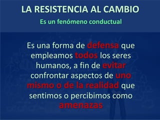 LA RESISTENCIA AL CAMBIO
Es un fenómeno conductual
Es una forma de defensa que
empleamos todos los seres
humanos, a fin de evitar
confrontar aspectos de uno
mismo o de la realidad que
sentimos o percibimos como
amenazas
 