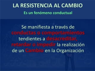 LA RESISTENCIA AL CAMBIO
Es un fenómeno conductual
Se manifiesta a través de
conductas o comportamientos
tendientes a desacreditar,
retardar o impedir la realización
de un Cambio en la Organización
 