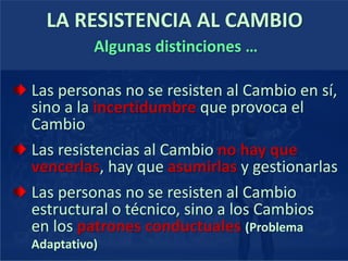 LA RESISTENCIA AL CAMBIO
Algunas distinciones …
Las personas no se resisten al Cambio en sí,
sino a la incertidumbre que provoca el
Cambio
Las resistencias al Cambio no hay que
vencerlas, hay que asumirlas y gestionarlas
Las personas no se resisten al Cambio
estructural o técnico, sino a los Cambios
en los patrones conductuales (Problema
Adaptativo)
 