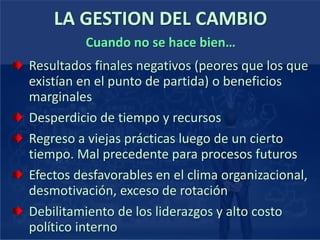 LA GESTION DEL CAMBIO
Resultados finales negativos (peores que los que
existían en el punto de partida) o beneficios
marginales
Desperdicio de tiempo y recursos
Regreso a viejas prácticas luego de un cierto
tiempo. Mal precedente para procesos futuros
Efectos desfavorables en el clima organizacional,
desmotivación, exceso de rotación
Debilitamiento de los liderazgos y alto costo
político interno
Cuando no se hace bien…
 