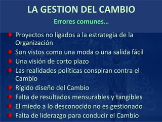 LA GESTION DEL CAMBIO
Proyectos no ligados a la estrategia de la
Organización
Son vistos como una moda o una salida fácil
Una visión de corto plazo
Las realidades políticas conspiran contra el
Cambio
Rígido diseño del Cambio
Falta de resultados mensurables y tangibles
El miedo a lo desconocido no es gestionado
Falta de liderazgo para conducir el Cambio
Errores comunes…
 