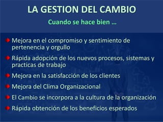 LA GESTION DEL CAMBIO
Mejora en el compromiso y sentimiento de
pertenencia y orgullo
Rápida adopción de los nuevos procesos, sistemas y
practicas de trabajo
Mejora en la satisfacción de los clientes
Mejora del Clima Organizacional
El Cambio se incorpora a la cultura de la organización
Rápida obtención de los beneficios esperados
Cuando se hace bien …
 