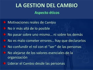 Motivaciones reales de Cambio
No ir más allá de lo posible
No pasar sobre uno mismo… ni sobre los demás
No es malo cometer errores… hay que declararlos
No confundir el rol con el “ser” de las personas
No alejarse de los valores esenciales de la
organización
Liderar el Cambio desde las personas
LA GESTION DEL CAMBIO
Aspecto éticos
 