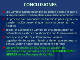 CONCLUSIONES
Los Cambios Organizacionales no deben dejarse al azar o
la improvisación. Deben planificarse adecuadamente.
Un proceso bien conducido de Cambio implica lograr una
transformación personal, que haga a las personas mas
flexibles
Todos los aspectos de Cambio de una organización se
deben llevar a cabo en colaboración con los involucrados
Para que se produzca el Cambio en cualquier
organización, todos sus miembros tienen que empezar a
pensar, sentir o hacer algo de manera diferente
Los profesionales de las Áreas de Gestión de
Personas están llamados a ser los CONDUCTORES Y
LIDERES de los Procesos de Cambio
 